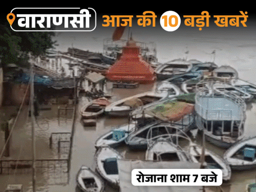 वाराणसी की आज की 10 बड़ी खबरें:काशी के सभी प्रमुख घाट डूबे, चुनाव के बाद अखाड़े में भिड़े सपा और भाजपा नेता